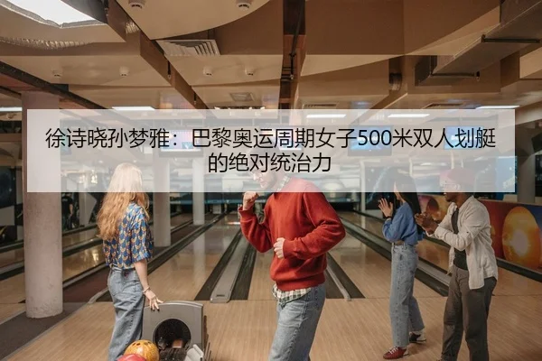 徐诗晓孙梦雅：巴黎奥运周期女子500米双人划艇的绝对统治力